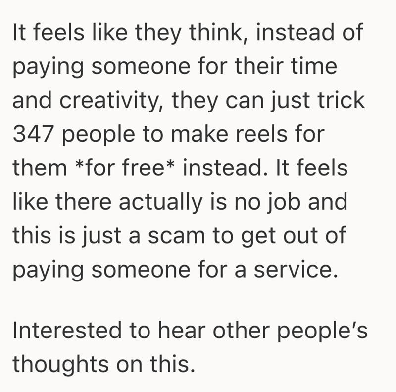 It feels like they think, instead of paying someone for their time and creativity, they can just trick 347 people to make reels for them *for free* instead. It feels like there actually is no job and this is just a scam to get out of paying someone for a service. Interested to hear other people's thoughts on this.