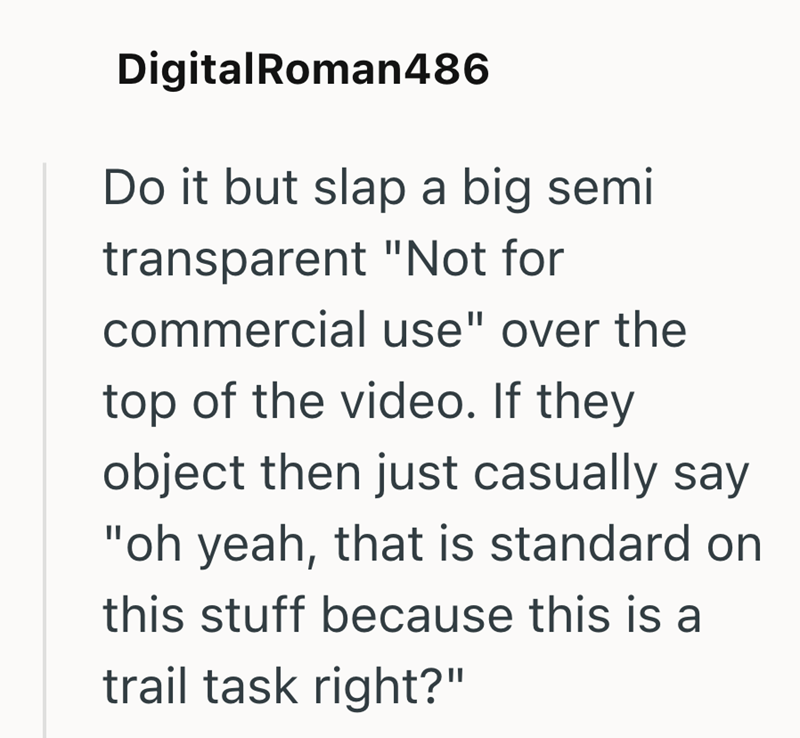 DigitalRoman486 Do it but slap a big semi transparent "Not for commercial use" over the top of the video. If they object then just casually say "oh yeah, that is standard on this stuff because this is a trail task right?"