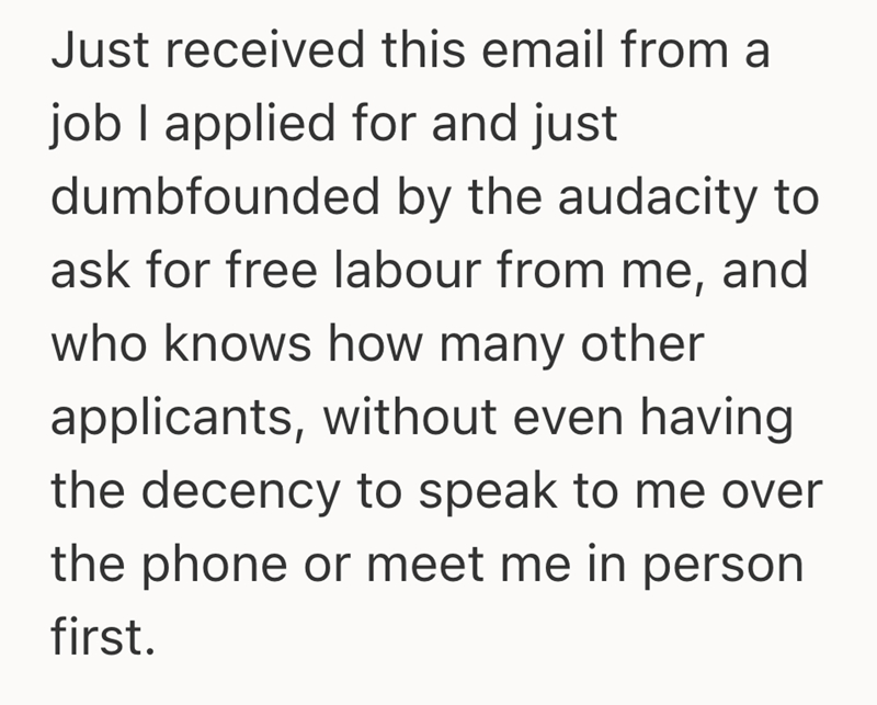 Just received this email from a job I applied for and just dumbfounded by the audacity to ask for free labour from me, and who knows how many other applicants, without even having the decency to speak to me over the phone or meet me in person first.