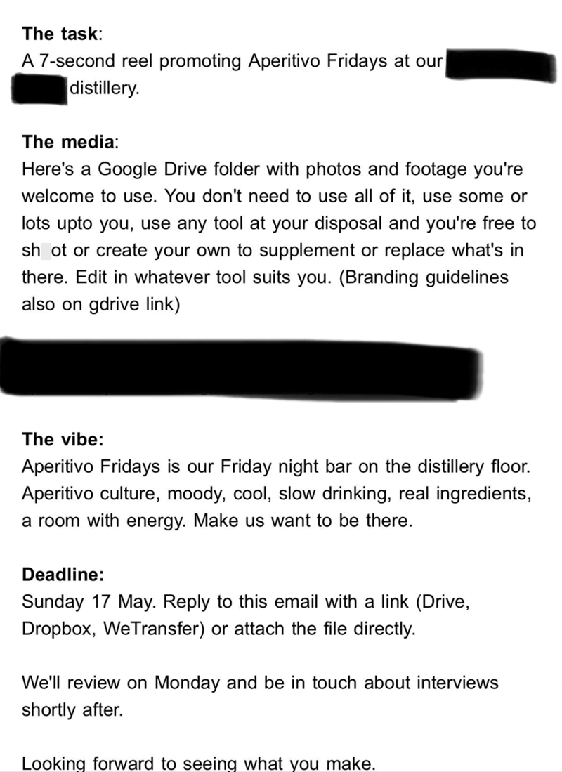 The task: A 7-second reel promoting Aperitivo Fridays at our distillery. The media: Here's a Google Drive folder with photos and footage you're welcome to use. You don't need to use all of it, use some or lots upto you, use any tool at your disposal and you're free to shot or create your own to supplement or replace what's in there. Edit in whatever tool suits you. (Branding guidelines also on gdrive link) The vibe: Aperitivo Fridays is our Friday night bar on the distillery floor. Aperitivo cul
