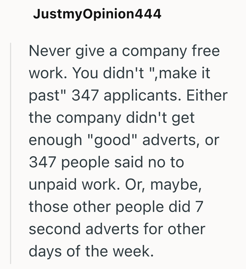 JustmyOpinion444 Never give a company free work. You didn't ",make it past" 347 applicants. Either the company didn't get enough "good" adverts, or 347 people said no to unpaid work. Or, maybe, those other people did 7 second adverts for other days of the week.
