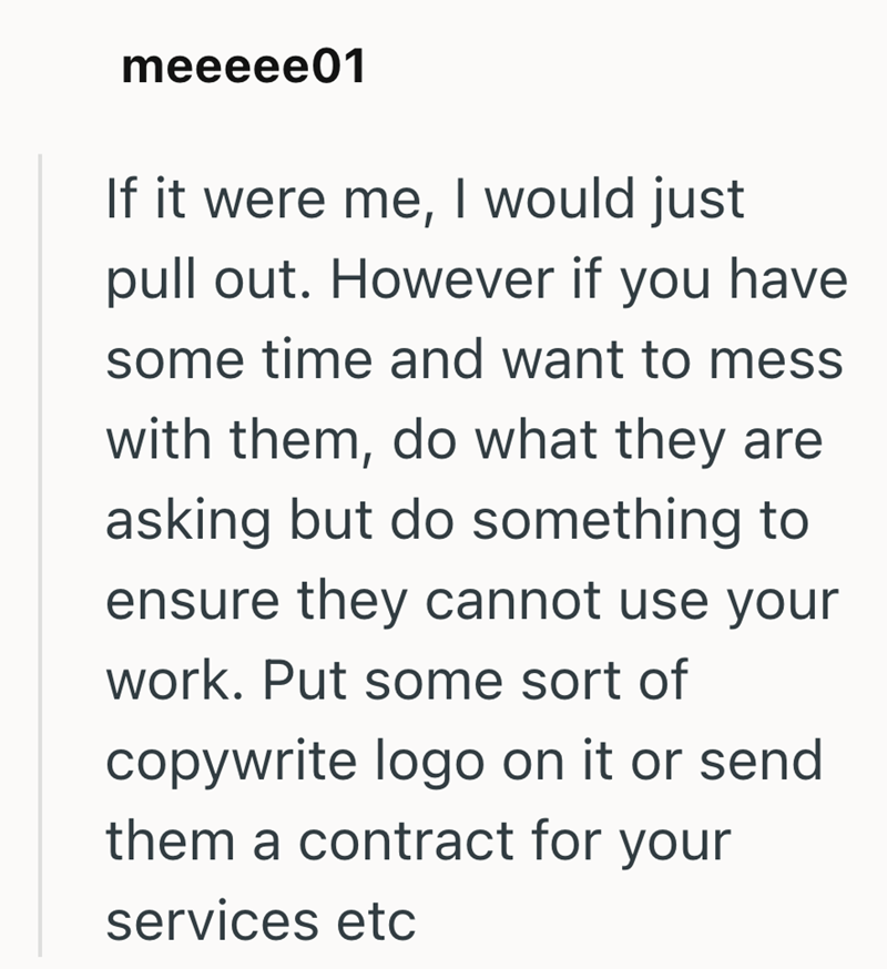 meeeee01 If it were me, I would just pull out. However if you have some time and want to mess with them, do what they are asking but do something to ensure they cannot use your work. Put some sort of copywrite logo on it or send them a contract for your services etc