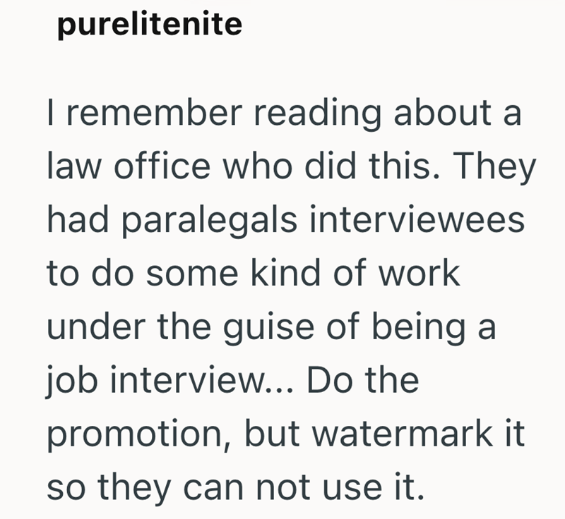 purelitenite I remember reading about a law office who did this. They had paralegals interviewees. to do some kind of work under the guise of being a job interview... Do the promotion, but watermark it so they can not use it.