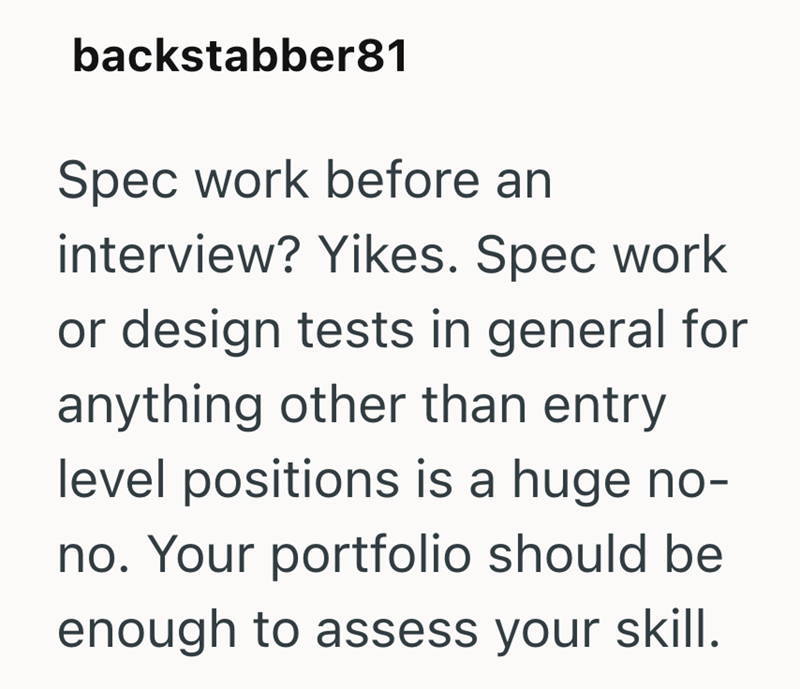 backstabber81 Spec work before an interview? Yikes. Spec work or design tests in general for anything other than entry level positions is a huge no- no. Your portfolio should be enough to assess your skill.