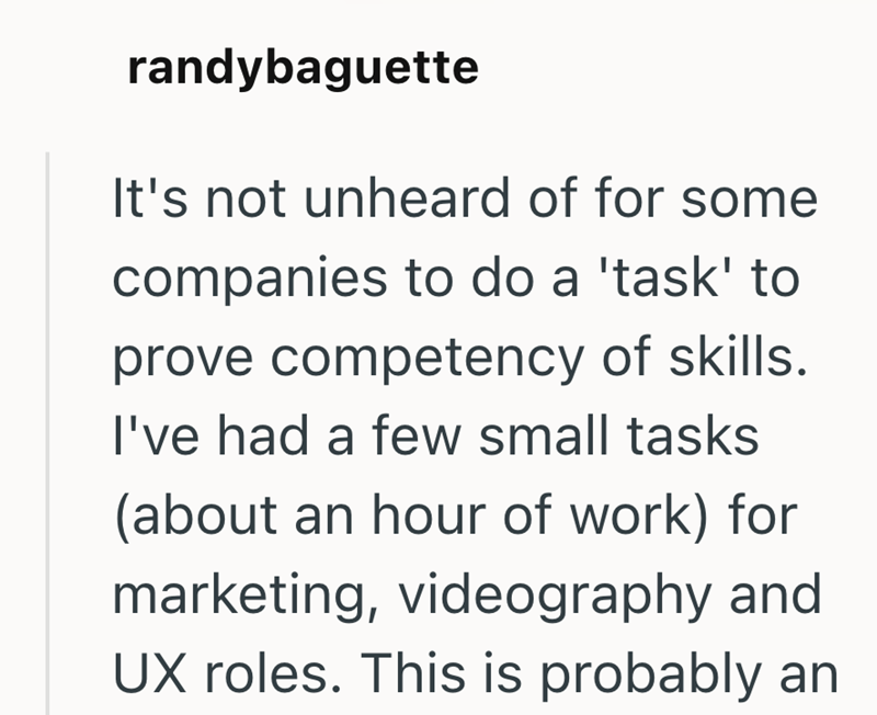 randybaguette It's not unheard of for some companies to do a 'task' to prove competency of skills. I've had a few small tasks (about an hour of work) for marketing, videography and UX roles. This is probably an