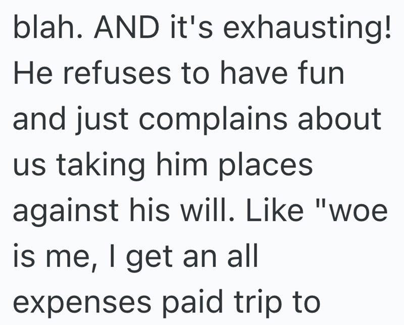 blah. AND it's exhausting! He refuses to have fun and just complains about us taking him places against his will. Like "woe is me, I get an all expenses paid trip to