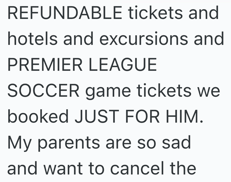REFUNDABLE tickets and hotels and excursions and PREMIER LEAGUE SOCCER game tickets we booked JUST FOR HIM. My parents are so sad and want to cancel the