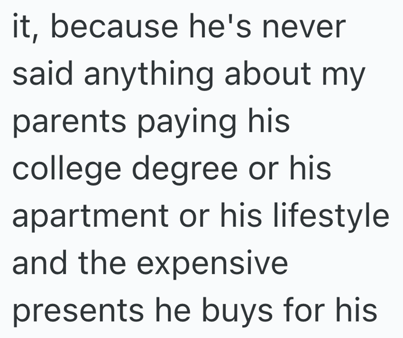 it, because he's never said anything about my parents paying his college degree or his apartment or his lifestyle and the expensive presents he buys for his