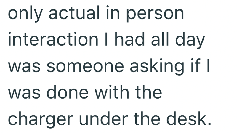 only actual in person interaction I had all day was someone asking if I was done with the charger under the desk.