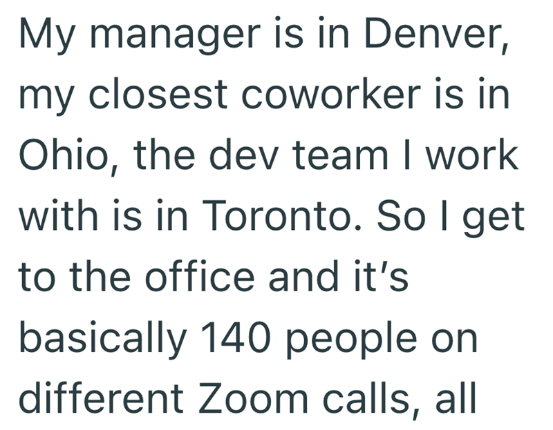 My manager is in Denver, my closest coworker is in Ohio, the dev team I work with is in Toronto. So I get to the office and it's basically 140 people on different Zoom calls, all