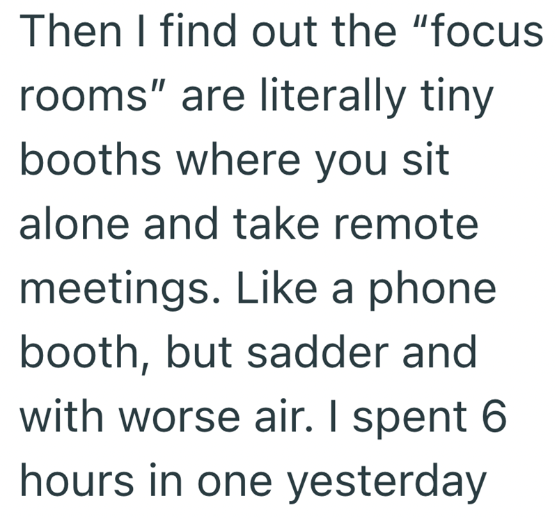 Then I find out the "focus rooms" are literally tiny booths where you sit alone and take remote meetings. Like a phone booth, but sadder and with worse air. I spent 6 hours in one yesterday