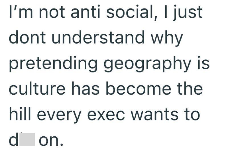 I'm not anti social, I just dont understand why pretending geography is culture has become the hill every exec wants to d on.