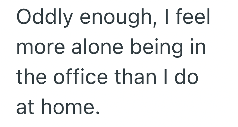 Oddly enough, I feel more alone being in the office than I do at home.
