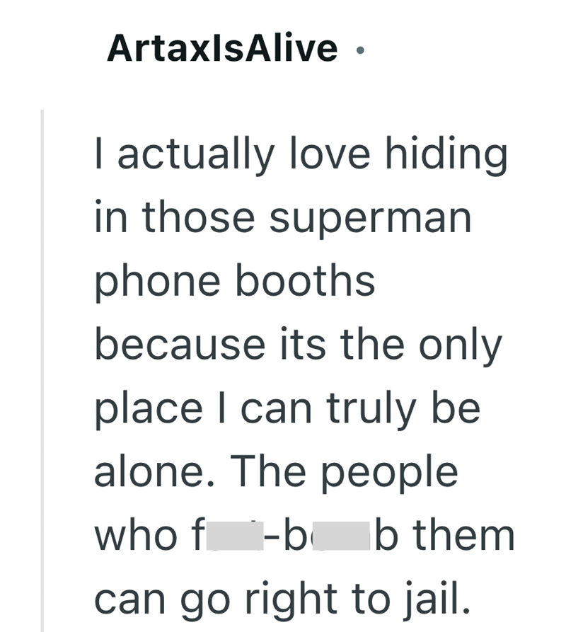 ArtaxlsAlive ⚫ . I actually love hiding in those superman phone booths because its the only place I can truly be alone. The people who f-b Ib them can go right to jail.