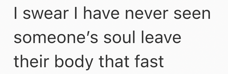 I swear I have never seen someone's soul leave their body that fast