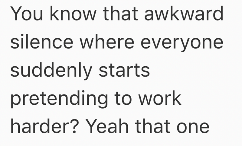 You know that awkward silence where everyone suddenly starts pretending to work harder? Yeah that one