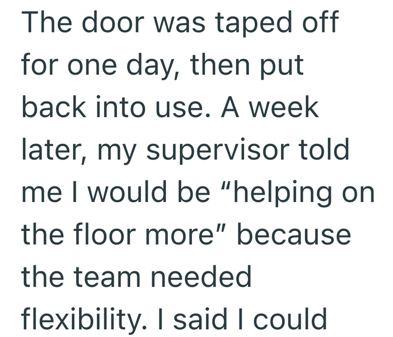 The door was taped off for one day, then put back into use. A week later, my supervisor told me I would be "helping on the floor more" because the team needed flexibility. I said I could