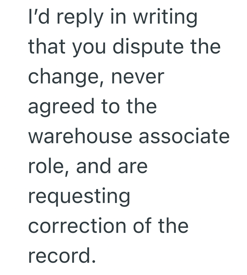 I'd reply in writing that you dispute the change, never agreed to the warehouse associate role, and are requesting correction of the record.