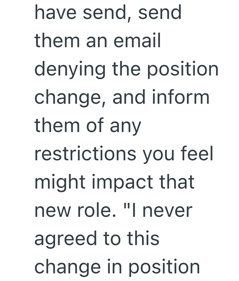 have send, send them an email denying the position change, and inform them of any restrictions you feel might impact that new role. "I never agreed to this change in position