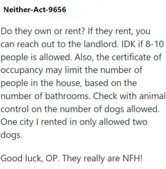 Neither-Act-9656 Do they own or rent? If they rent, you can reach out to the landlord. IDK if 8-10 people is allowed. Also, the certificate of occupancy may limit the number of people in the house, based on the number of bathrooms. Check with animal control on the number of dogs allowed. One city I rented in only allowed two dogs. Good luck, OP. They really are NFH!