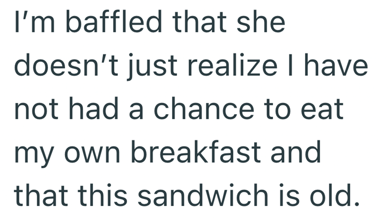 I'm baffled that she doesn't just realize I have not had a chance to eat my own breakfast and that this sandwich is old.