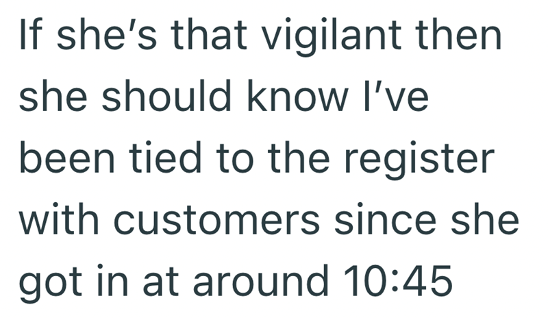 If she's that vigilant then she should know I've been tied to the register with customers since she got in at around 10:45