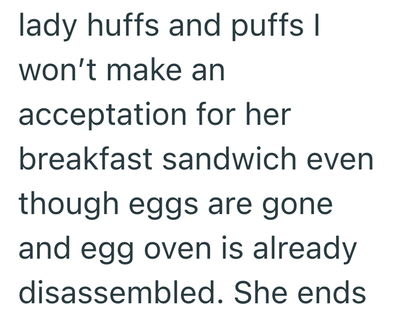 lady huffs and puffs I won't make an acceptation for her breakfast sandwich even though eggs are gone and egg oven is already disassembled. She ends