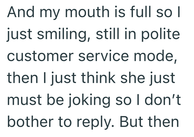 And my mouth is full so I just smiling, still in polite. customer service mode, then I just think she just must be joking so I don't bother to reply. But then