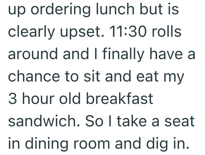 up ordering lunch but is clearly upset. 11:30 rolls around and I finally have a chance to sit and eat my 3 hour old breakfast sandwich. So I take a seat in dining room and dig in.