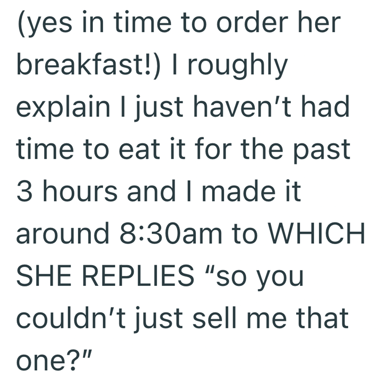(yes in time to order her breakfast!) I roughly explain I just haven't had time to eat it for the past 3 hours and I made it around 8:30am to WHICH SHE REPLIES "so you couldn't just sell me that one?"