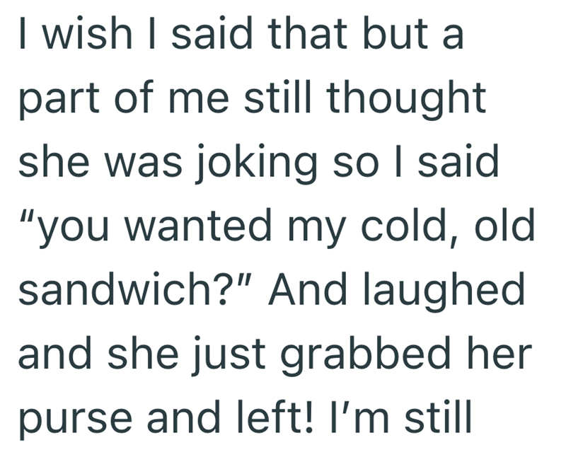 I wish I said that but a part of me still thought she was joking so I said "you wanted my cold, old sandwich?" And laughed and she just grabbed her purse and left! I'm still