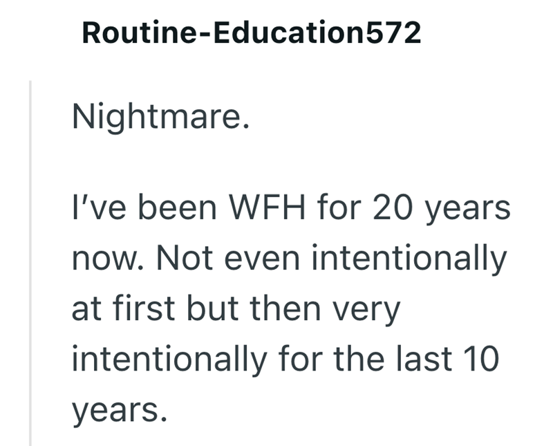 Routine-Education572 Nightmare. I've been WFH for 20 years now. Not even intentionally at first but then very intentionally for the last 10 years.
