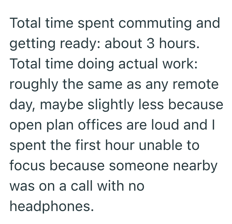 Total time spent commuting and getting ready: about 3 hours. Total time doing actual work: roughly the same as any remote day, maybe slightly less because open plan offices are loud and I spent the first hour unable to focus because someone nearby was on a call with no headphones.