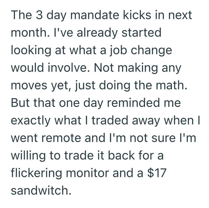 The 3 day mandate kicks in next month. I've already started looking at what a job change would involve. Not making any moves yet, just doing the math. But that one day reminded me exactly what I traded away when I went remote and I'm not sure I'm willing to trade it back for a flickering monitor and a $17 sandwitch.