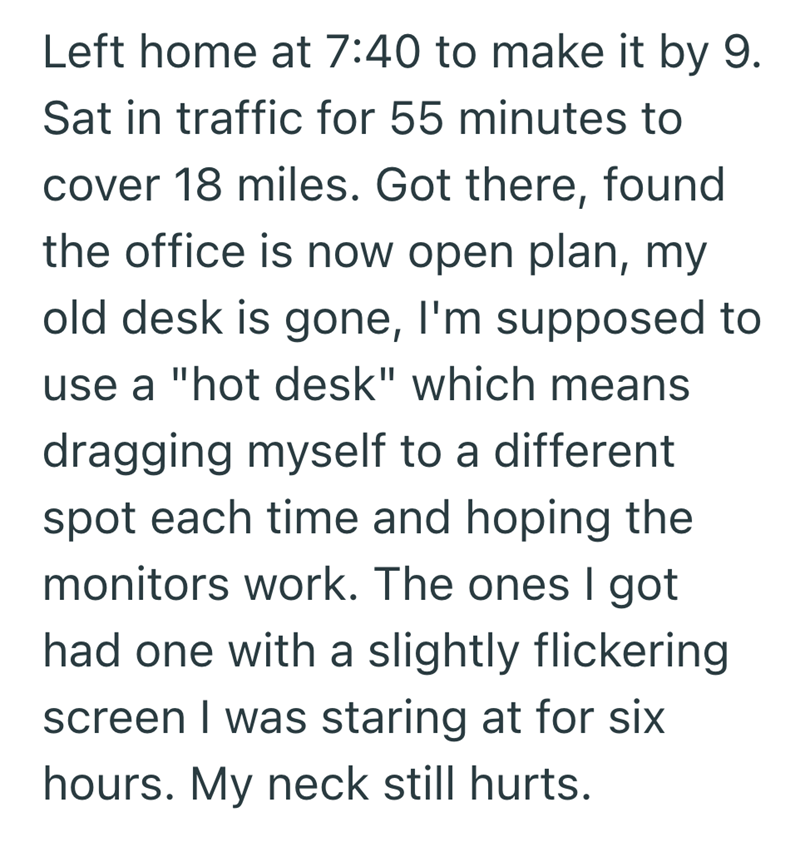 Left home at 7:40 to make it by 9. Sat in traffic for 55 minutes to cover 18 miles. Got there, found the office is now open plan, my old desk is gone, I'm supposed to use a "hot desk" which means dragging myself to a different spot each time and hoping the monitors work. The ones I got had one with a slightly flickering screen I was staring at for six hours. My neck still hurts.