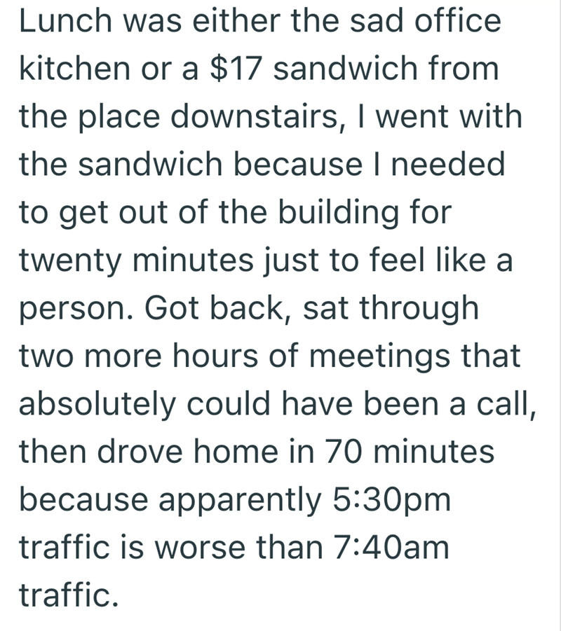 Lunch was either the sad office kitchen or a $17 sandwich from the place downstairs, I went with the sandwich because I needed to get out of the building for twenty minutes just to feel like a person. Got back, sat through two more hours of meetings that absolutely could have been a call, then drove home in 70 minutes because apparently 5:30pm traffic is worse than 7:40am traffic.