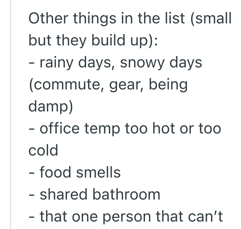 Other things in the list (small but they build up): - rainy days, snowy days. (commute, gear, being damp) - office temp too hot or too cold - food smells - shared bathroom - that one person that can't