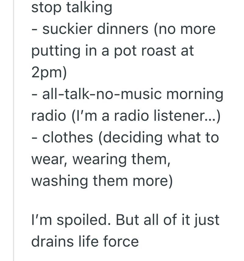 stop talking - suckier dinners (no more putting in a pot roast at 2pm) - all-talk-no-music morning radio (I'm a radio listener...) - clothes (deciding what to wear, wearing them, washing them more) I'm spoiled. But all of it just drains life force