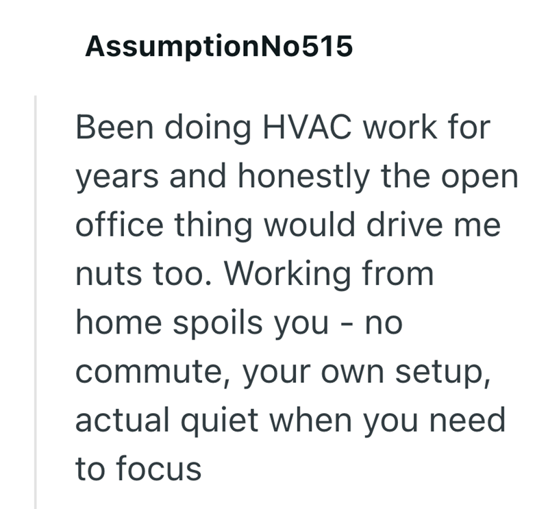 Assumption No515 Been doing HVAC work for years and honestly the open office thing would drive me nuts too. Working from home spoils you - no commute, your own setup, actual quiet when you need to focus