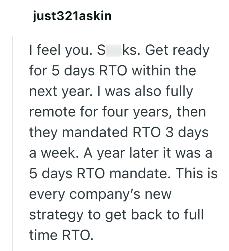 just321askin I feel you. S ks. Get ready for 5 days RTO within the next year. I was also fully remote for four years, then they mandated RTO 3 days a week. A year later it was a 5 days RTO mandate. This is every company's new strategy to get back to full time RTO.