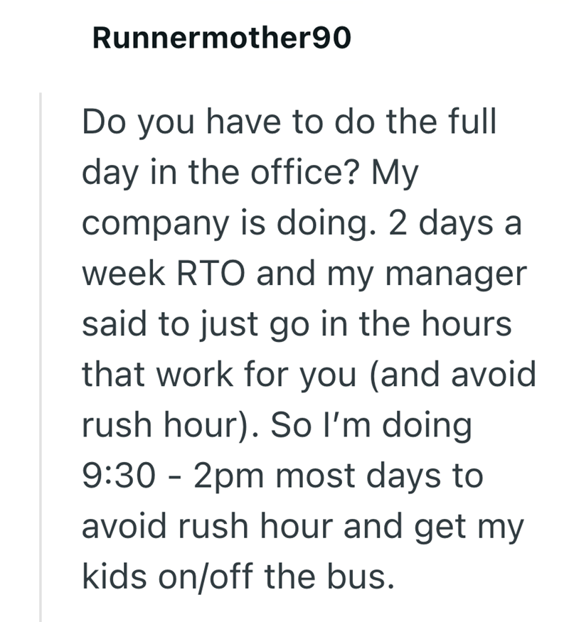 Runnermother90 Do you have to do the full day in the office? My company is doing. 2 days a week RTO and my manager said to just go in the hours. that work for you (and avoid rush hour). So I'm doing 9:30 - 2pm most days to avoid rush hour and get my kids on/off the bus.