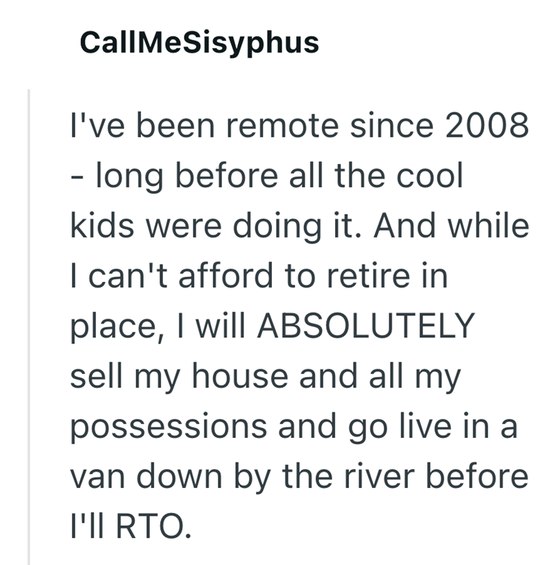 CallMeSisyphus I've been remote since 2008 - long before all the cool kids were doing it. And while I can't afford to retire in place, I will ABSOLUTELY sell my house and all my possessions and go live in a van down by the river before I'll RTO.