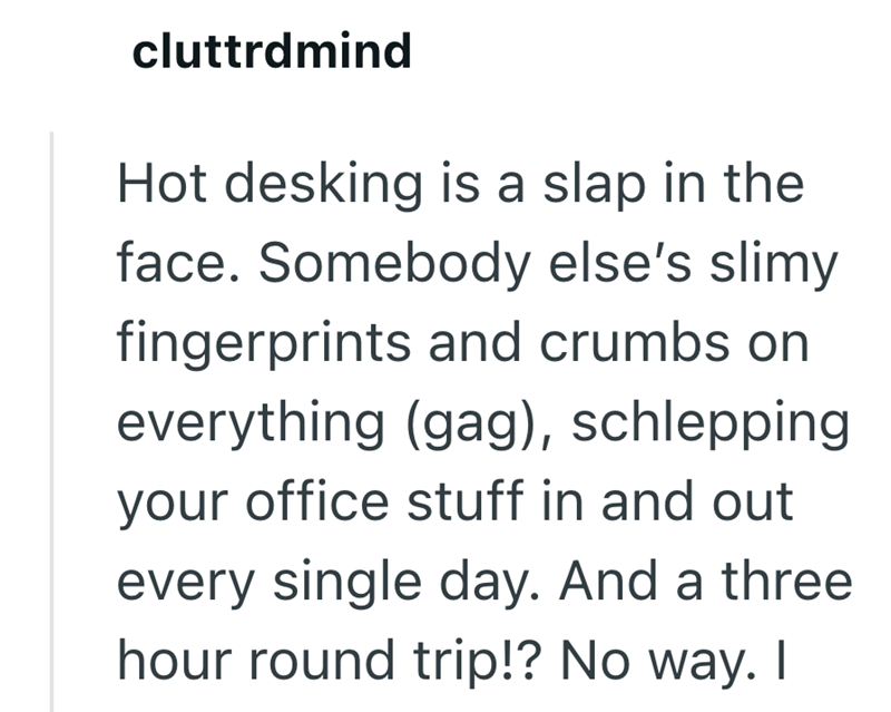 cluttrdmind Hot desking is a slap in the face. Somebody else's slimy fingerprints and crumbs on everything (gag), schlepping your office stuff in and out every single day. And a three hour round trip!? No way. I