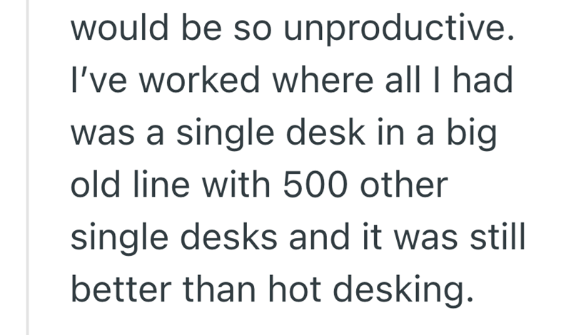 would be so unproductive. I've worked where all I had was a single desk in a big old line with 500 other single desks and it was still better than hot desking.