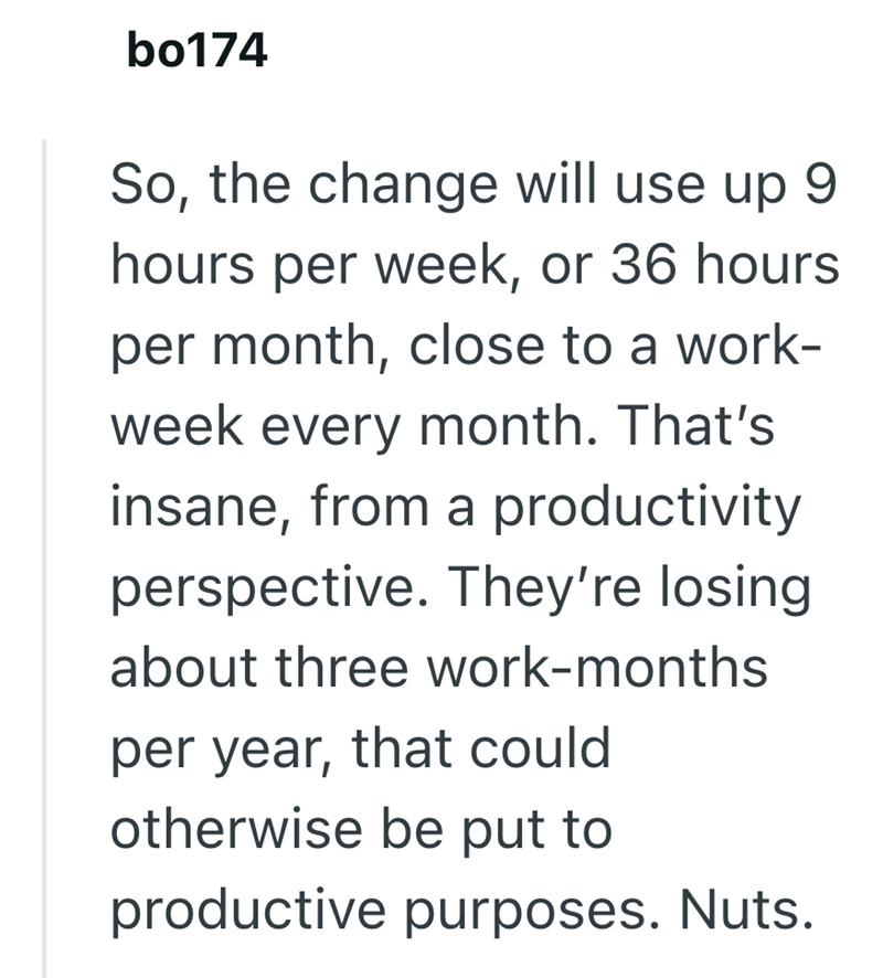 bo174 So, the change will use up 9 hours per week, or 36 hours per month, close to a work- week every month. That's insane, from a productivity perspective. They're losing about three work-months per year, that could otherwise be put to productive purposes. Nuts.