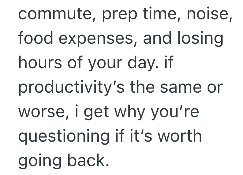 commute, prep time, noise, food expenses, and losing hours of your day. if productivity's the same or worse, i get why you're questioning if it's worth going back.