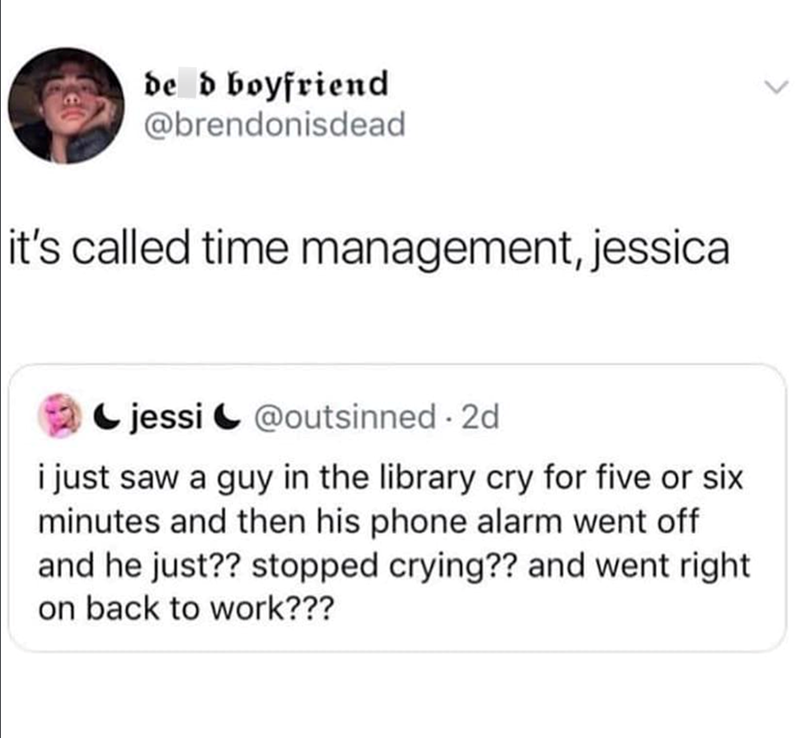 de d boyfriend @brendonisdead it's called time management, jessica jessi@outsinned. 2d i just saw a guy in the library cry for five or six minutes and then his phone alarm went off and he just?? stopped crying?? and went right on back to work???