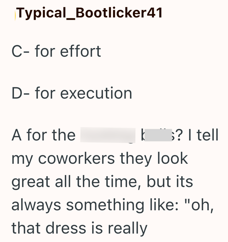 Typical_Bootlicker41 C- for effort D- for execution A for the k ;? I tell my coworkers they look great all the time, but its always something like: "oh, that dress is really