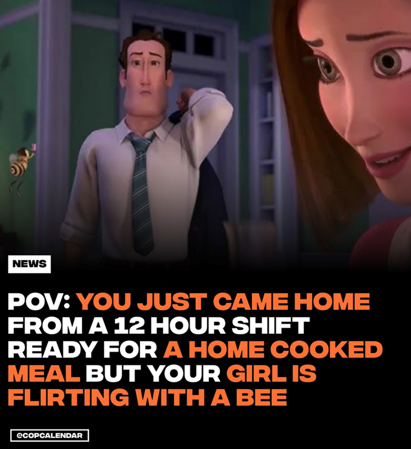 16 30 POV: YOU JUST CAME HOME FROM A 12 HOUR SHIFT READY FOR A HOME COOKED MEAL BUT YOUR GIRL IS FLIRTING WITH A BEE NEWS @COPCALENDAR