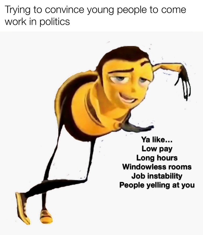 Trying to convince young people to come work in politics Ya like... Low pay Long hours Windowless rooms Job instability People yelling at you